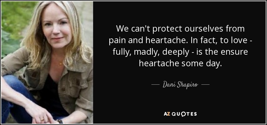 We can't protect ourselves from pain and heartache. In fact, to love - fully, madly, deeply - is the ensure heartache some day. - Dani Shapiro