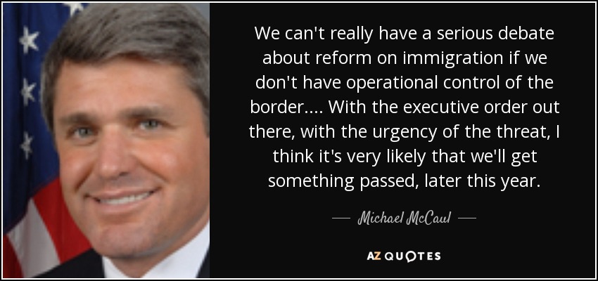 We can't really have a serious debate about reform on immigration if we don't have operational control of the border. ... With the executive order out there, with the urgency of the threat, I think it's very likely that we'll get something passed, later this year. - Michael McCaul