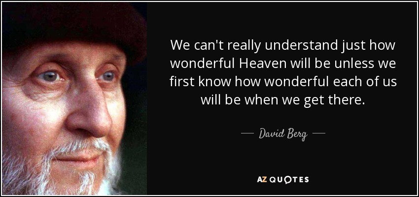 We can't really understand just how wonderful Heaven will be unless we first know how wonderful each of us will be when we get there. - David Berg