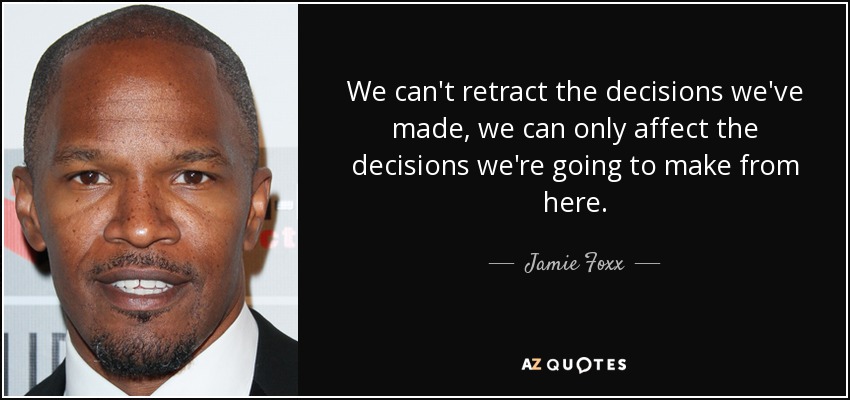 We can't retract the decisions we've made, we can only affect the decisions we're going to make from here. - Jamie Foxx