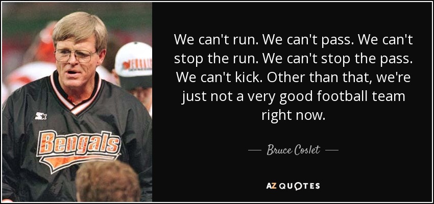 We can't run. We can't pass. We can't stop the run. We can't stop the pass. We can't kick. Other than that, we're just not a very good football team right now. - Bruce Coslet