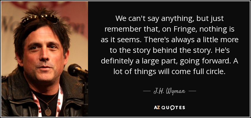 We can't say anything, but just remember that, on Fringe, nothing is as it seems. There's always a little more to the story behind the story. He's definitely a large part, going forward. A lot of things will come full circle. - J.H. Wyman