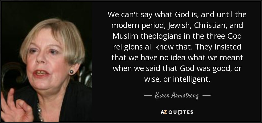 We can't say what God is, and until the modern period, Jewish, Christian, and Muslim theologians in the three God religions all knew that. They insisted that we have no idea what we meant when we said that God was good, or wise, or intelligent. - Karen Armstrong
