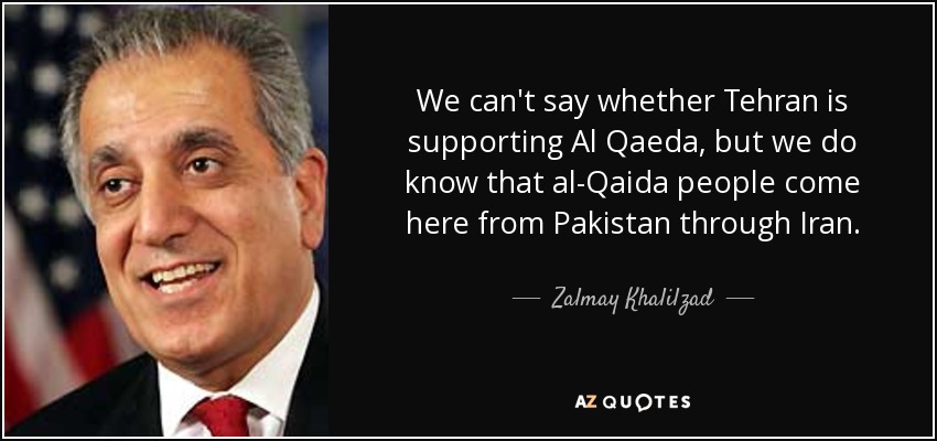 We can't say whether Tehran is supporting Al Qaeda, but we do know that al-Qaida people come here from Pakistan through Iran. - Zalmay Khalilzad