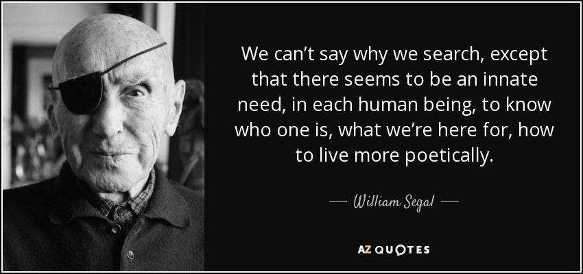 We can’t say why we search, except that there seems to be an innate need, in each human being, to know who one is, what we’re here for, how to live more poetically. - William Segal