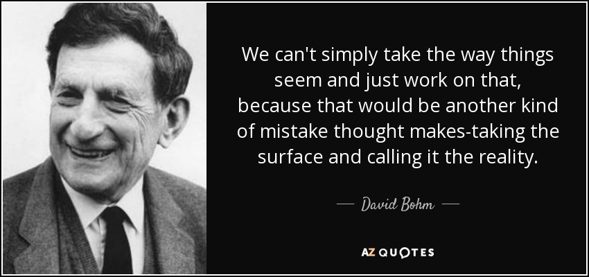 We can't simply take the way things seem and just work on that, because that would be another kind of mistake thought makes-taking the surface and calling it the reality. - David Bohm