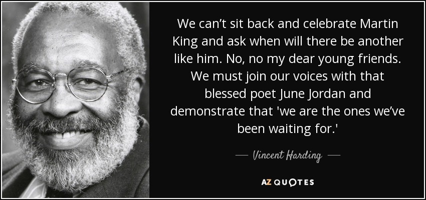 We can’t sit back and celebrate Martin King and ask when will there be another like him. No, no my dear young friends. We must join our voices with that blessed poet June Jordan and demonstrate that 'we are the ones we’ve been waiting for.' - Vincent Harding