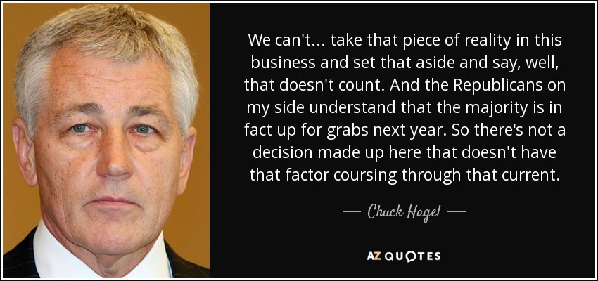 We can't ... take that piece of reality in this business and set that aside and say, well, that doesn't count. And the Republicans on my side understand that the majority is in fact up for grabs next year. So there's not a decision made up here that doesn't have that factor coursing through that current. - Chuck Hagel
