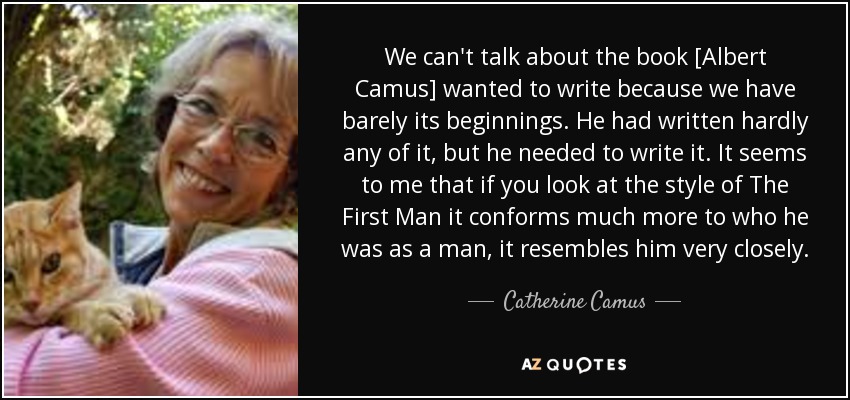 We can't talk about the book [Albert Camus] wanted to write because we have barely its beginnings. He had written hardly any of it, but he needed to write it. It seems to me that if you look at the style of The First Man it conforms much more to who he was as a man, it resembles him very closely. - Catherine Camus