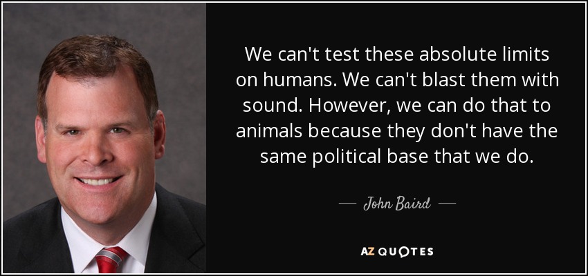 We can't test these absolute limits on humans. We can't blast them with sound. However, we can do that to animals because they don't have the same political base that we do. - John Baird