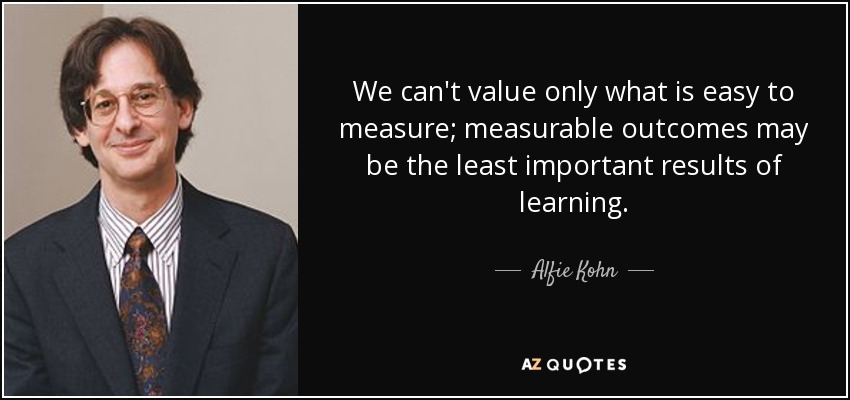 We can't value only what is easy to measure; measurable outcomes may be the least important results of learning. - Alfie Kohn