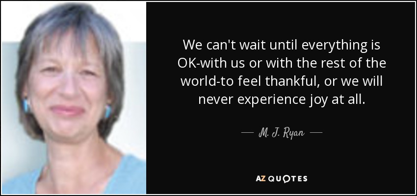 We can't wait until everything is OK-with us or with the rest of the world-to feel thankful, or we will never experience joy at all. - M. J. Ryan