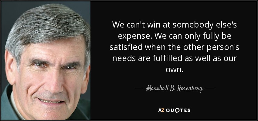 We can't win at somebody else's expense. We can only fully be satisfied when the other person's needs are fulfilled as well as our own. - Marshall B. Rosenberg