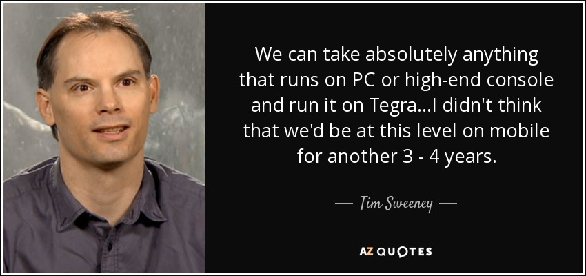We can take absolutely anything that runs on PC or high-end console and run it on Tegra...I didn't think that we'd be at this level on mobile for another 3 - 4 years. - Tim Sweeney
