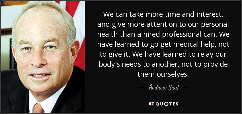 We can take more time and interest, and give more attention to our personal health than a hired professional can. We have learned to go get medical help, not to give it. We have learned to relay our body's needs to another, not to provide them ourselves. - Andrew Saul