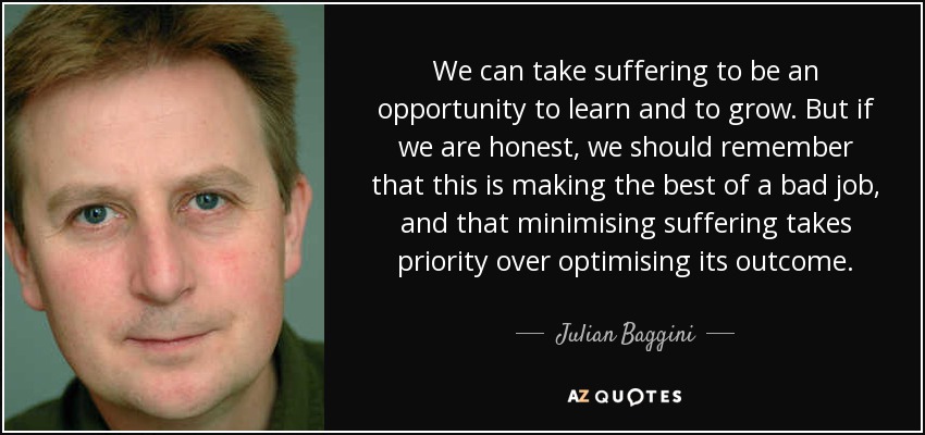 We can take suffering to be an opportunity to learn and to grow. But if we are honest, we should remember that this is making the best of a bad job, and that minimising suffering takes priority over optimising its outcome. - Julian Baggini