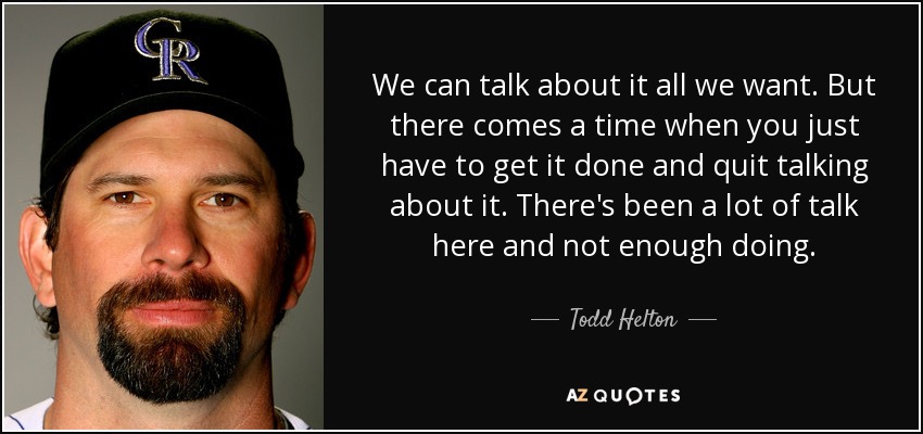 We can talk about it all we want. But there comes a time when you just have to get it done and quit talking about it. There's been a lot of talk here and not enough doing. - Todd Helton