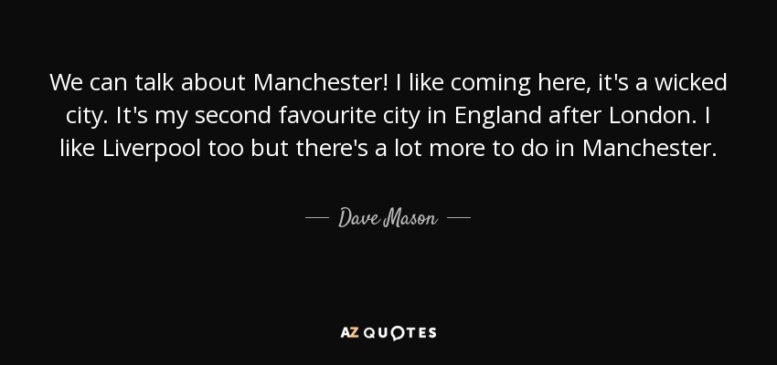 We can talk about Manchester! I like coming here, it's a wicked city. It's my second favourite city in England after London. I like Liverpool too but there's a lot more to do in Manchester. - Dave Mason