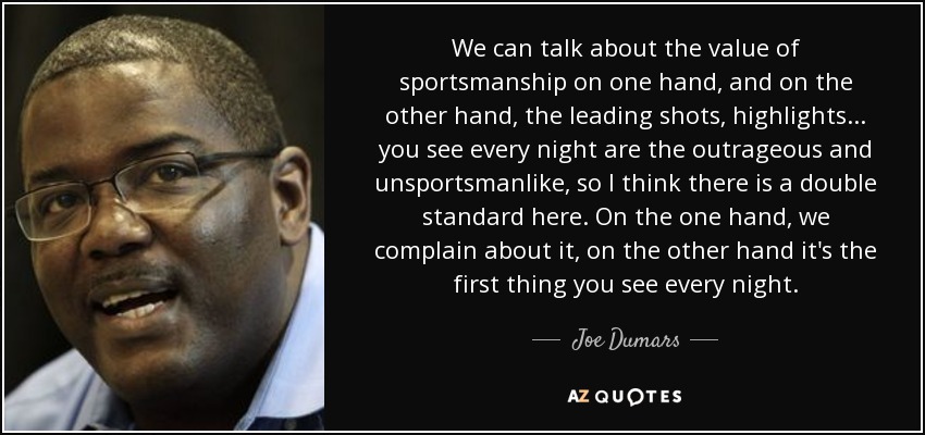 We can talk about the value of sportsmanship on one hand, and on the other hand, the leading shots, highlights ... you see every night are the outrageous and unsportsmanlike, so I think there is a double standard here. On the one hand, we complain about it, on the other hand it's the first thing you see every night. - Joe Dumars