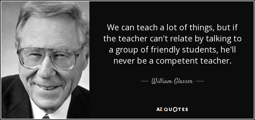 We can teach a lot of things, but if the teacher can't relate by talking to a group of friendly students, he'll never be a competent teacher. - William Glasser