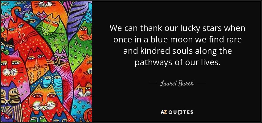 We can thank our lucky stars when once in a blue moon we find rare and kindred souls along the pathways of our lives. - Laurel Burch