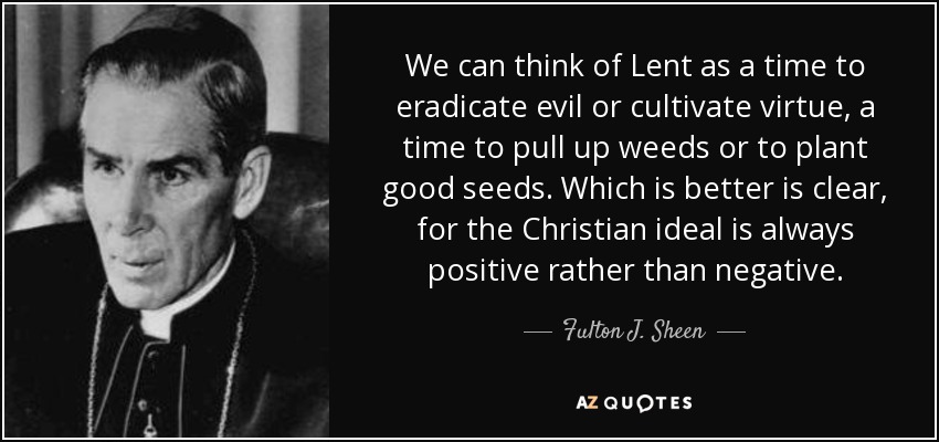 We can think of Lent as a time to eradicate evil or cultivate virtue, a time to pull up weeds or to plant good seeds. Which is better is clear, for the Christian ideal is always positive rather than negative. - Fulton J. Sheen