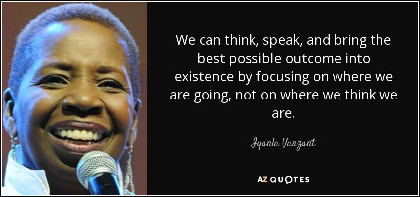We can think, speak, and bring the best possible outcome into existence by focusing on where we are going, not on where we think we are. - Iyanla Vanzant