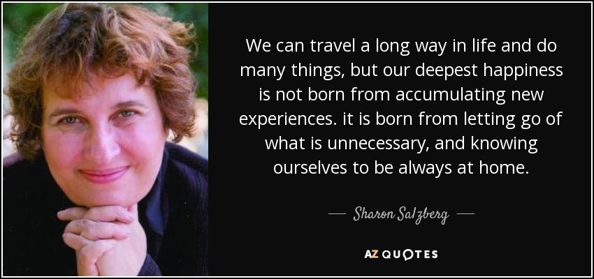 We can travel a long way in life and do many things, but our deepest happiness is not born from accumulating new experiences. it is born from letting go of what is unnecessary, and knowing ourselves to be always at home. - Sharon Salzberg