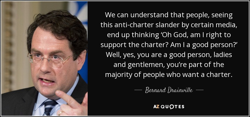 We can understand that people, seeing this anti-charter slander by certain media, end up thinking ‘Oh God, am I right to support the charter? Am I a good person?’ Well, yes, you are a good person, ladies and gentlemen, you’re part of the majority of people who want a charter. - Bernard Drainville