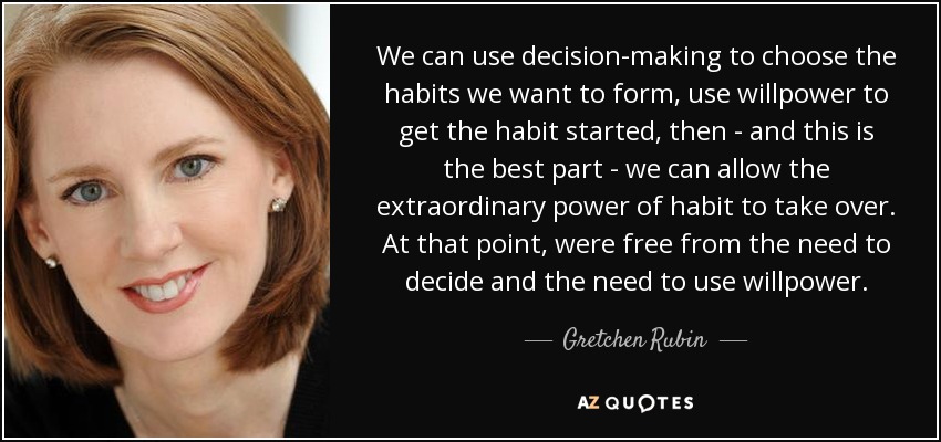 We can use decision-making to choose the habits we want to form, use willpower to get the habit started, then - and this is the best part - we can allow the extraordinary power of habit to take over. At that point, were free from the need to decide and the need to use willpower. - Gretchen Rubin