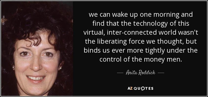 we can wake up one morning and find that the technology of this virtual, inter-connected world wasn't the liberating force we thought, but binds us ever more tightly under the control of the money men. - Anita Roddick