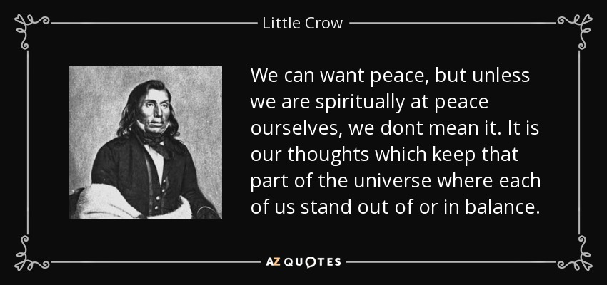 We can want peace, but unless we are spiritually at peace ourselves, we dont mean it. It is our thoughts which keep that part of the universe where each of us stand out of or in balance. - Little Crow