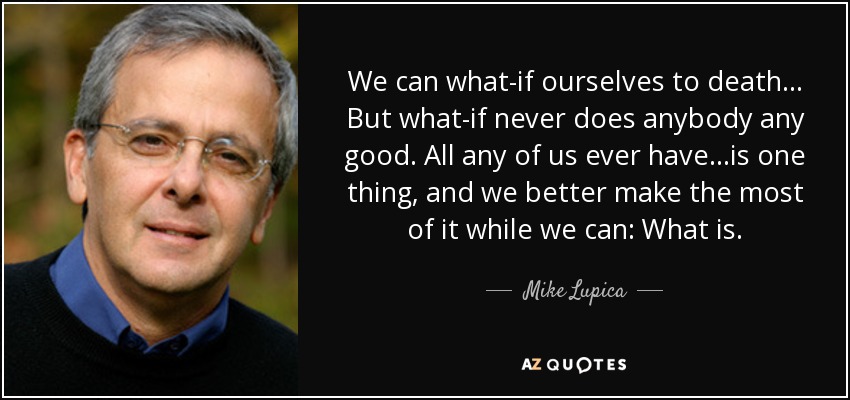 We can what-if ourselves to death... But what-if never does anybody any good. All any of us ever have...is one thing, and we better make the most of it while we can: What is. - Mike Lupica