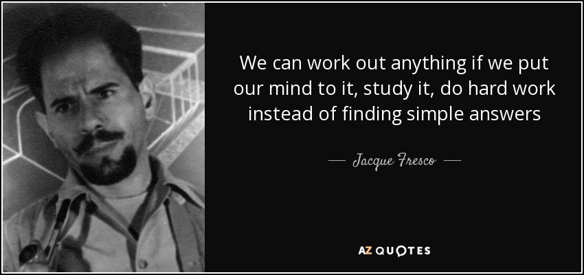 We can work out anything if we put our mind to it, study it, do hard work instead of finding simple answers - Jacque Fresco
