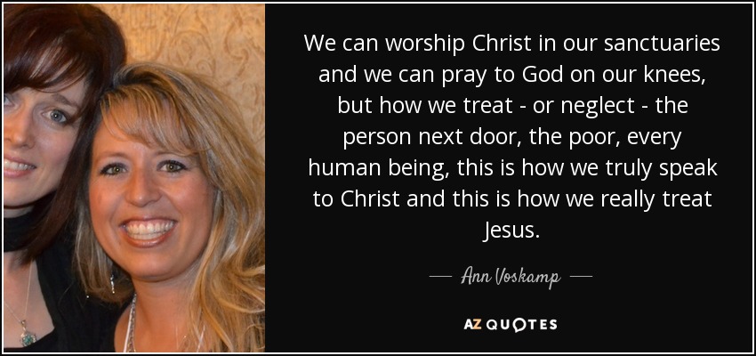 We can worship Christ in our sanctuaries and we can pray to God on our knees, but how we treat - or neglect - the person next door, the poor, every human being, this is how we truly speak to Christ and this is how we really treat Jesus. - Ann Voskamp