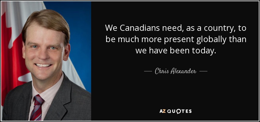 We Canadians need, as a country, to be much more present globally than we have been today. - Chris Alexander