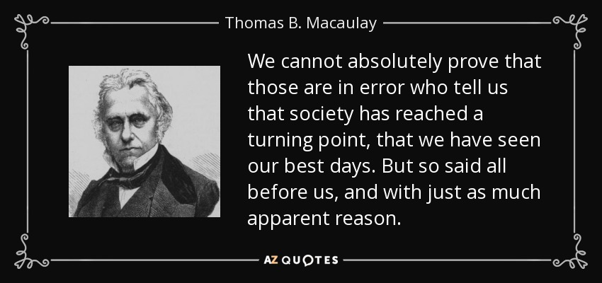 We cannot absolutely prove that those are in error who tell us that society has reached a turning point, that we have seen our best days. But so said all before us, and with just as much apparent reason. - Thomas B. Macaulay