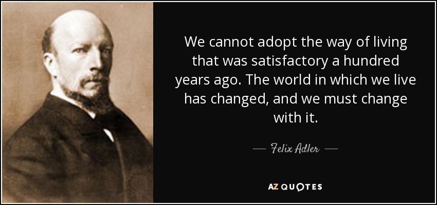 We cannot adopt the way of living that was satisfactory a hundred years ago. The world in which we live has changed, and we must change with it. - Felix Adler