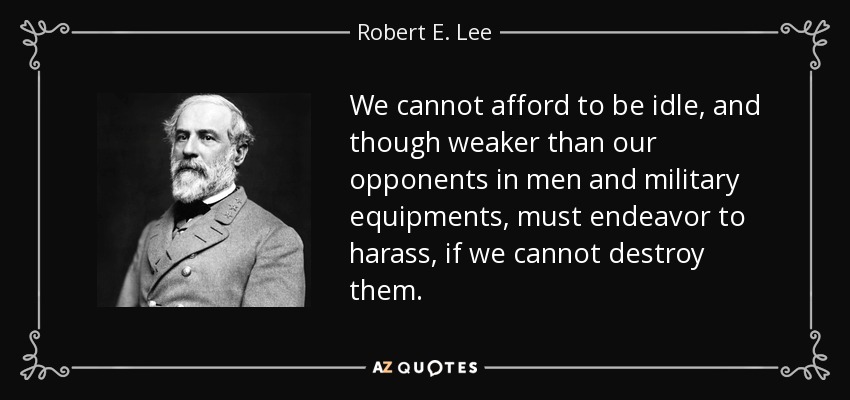 We cannot afford to be idle, and though weaker than our opponents in men and military equipments, must endeavor to harass, if we cannot destroy them. - Robert E. Lee