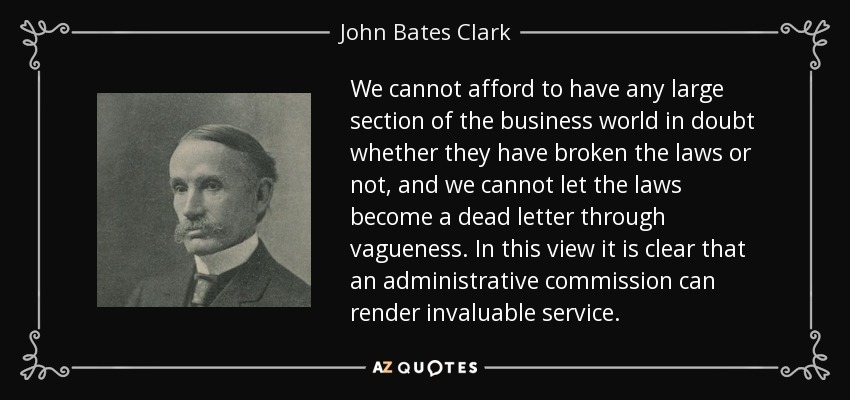 We cannot afford to have any large section of the business world in doubt whether they have broken the laws or not, and we cannot let the laws become a dead letter through vagueness. In this view it is clear that an administrative commission can render invaluable service. - John Bates Clark