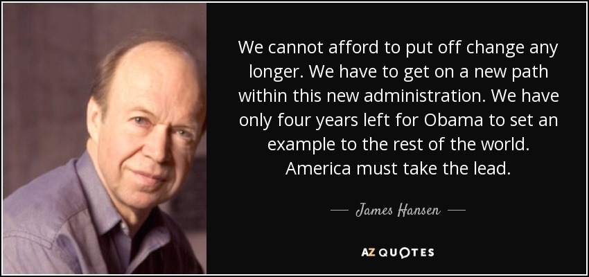 We cannot afford to put off change any longer. We have to get on a new path within this new administration. We have only four years left for Obama to set an example to the rest of the world. America must take the lead. - James Hansen