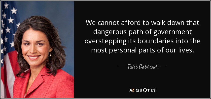 We cannot afford to walk down that dangerous path of government overstepping its boundaries into the most personal parts of our lives. - Tulsi Gabbard