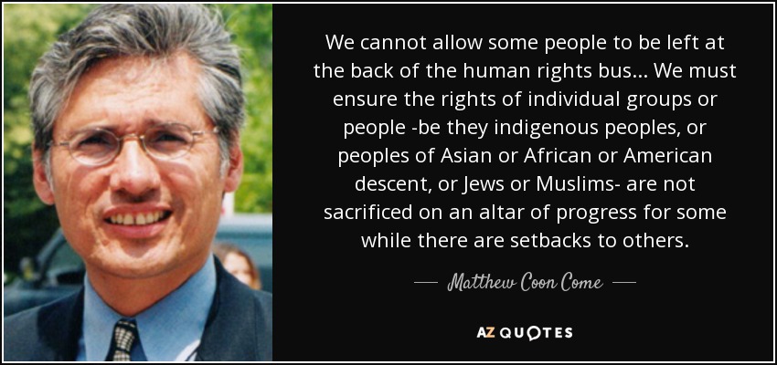 We cannot allow some people to be left at the back of the human rights bus... We must ensure the rights of individual groups or people -be they indigenous peoples, or peoples of Asian or African or American descent, or Jews or Muslims- are not sacrificed on an altar of progress for some while there are setbacks to others. - Matthew Coon Come