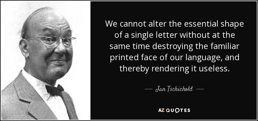 We cannot alter the essential shape of a single letter without at the same time destroying the familiar printed face of our language, and thereby rendering it useless. - Jan Tschichold