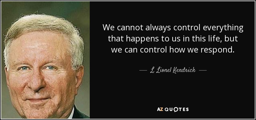 We cannot always control everything that happens to us in this life, but we can control how we respond. - L. Lionel Kendrick