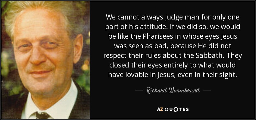 We cannot always judge man for only one part of his attitude. If we did so, we would be like the Pharisees in whose eyes Jesus was seen as bad, because He did not respect their rules about the Sabbath. They closed their eyes entirely to what would have lovable in Jesus, even in their sight. - Richard Wurmbrand