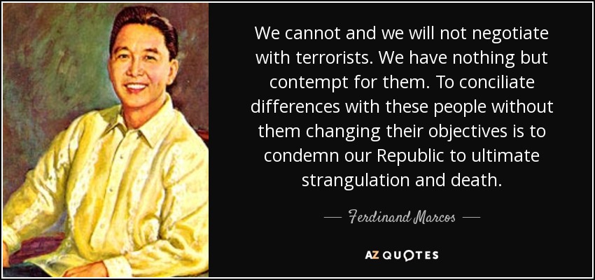 We cannot and we will not negotiate with terrorists. We have nothing but contempt for them. To conciliate differences with these people without them changing their objectives is to condemn our Republic to ultimate strangulation and death. - Ferdinand Marcos