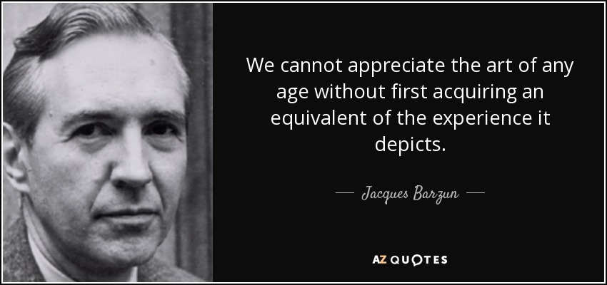 We cannot appreciate the art of any age without first acquiring an equivalent of the experience it depicts. - Jacques Barzun