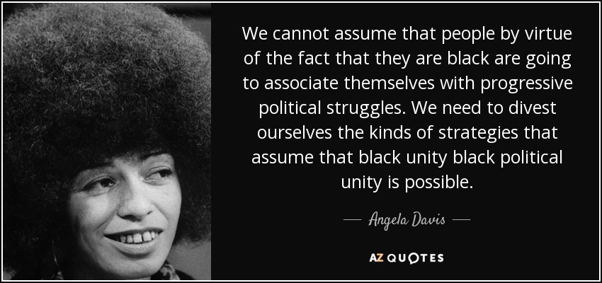We cannot assume that people by virtue of the fact that they are black are going to associate themselves with progressive political struggles. We need to divest ourselves the kinds of strategies that assume that black unity black political unity is possible. - Angela Davis