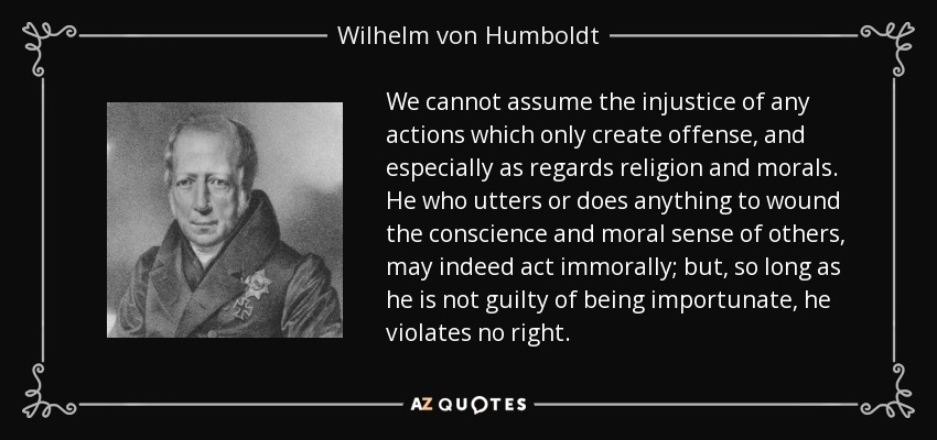 We cannot assume the injustice of any actions which only create offense, and especially as regards religion and morals. He who utters or does anything to wound the conscience and moral sense of others, may indeed act immorally; but, so long as he is not guilty of being importunate, he violates no right. - Wilhelm von Humboldt